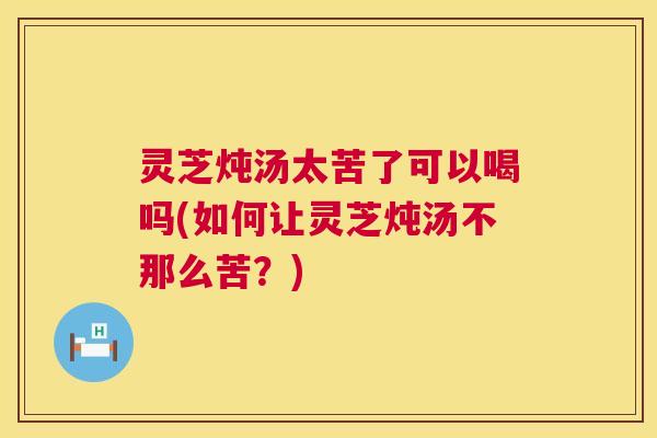 灵芝炖汤太苦了可以喝吗(如何让灵芝炖汤不那么苦?) 灵芝炖汤太苦了可以喝吗(如何让灵芝炖汤不那么苦?)
