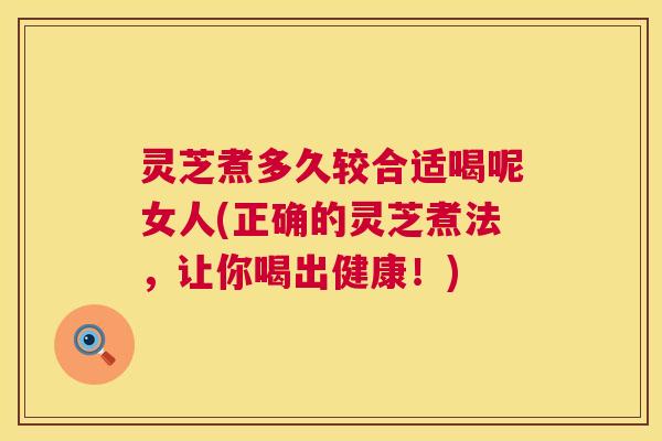 灵芝煮多久较合适喝呢女人(正确的灵芝煮法,让你喝出健康!) 灵芝煮多久较合适喝呢女人(正确的灵芝煮法,让你喝出健康!)