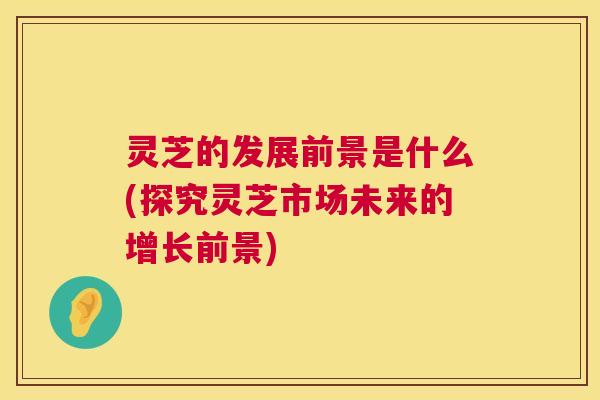 灵芝的发展前景是什么(探究灵芝市场未来的增长前景) 灵芝的发展前景是什么(探究灵芝市场未来的增长前景)