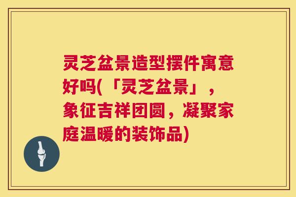 灵芝盆景造型摆件寓意好吗(「灵芝盆景」,象征吉祥团圆,凝聚家庭温暖的装饰品) 灵芝盆景造型摆件寓意好吗(「灵芝盆景」,象征吉祥团圆,凝聚家庭温暖的装饰品)