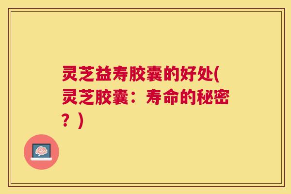 灵芝益寿胶囊的好处(灵芝胶囊:寿命的秘密?) 灵芝益寿胶囊的好处(灵芝胶囊:寿命的秘密?)
