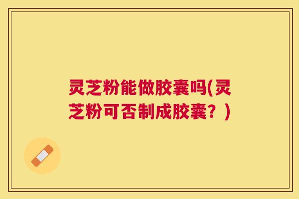 灵芝粉能做胶囊吗(灵芝粉可否制成胶囊?) 灵芝粉能做胶囊吗(灵芝粉可否制成胶囊?)