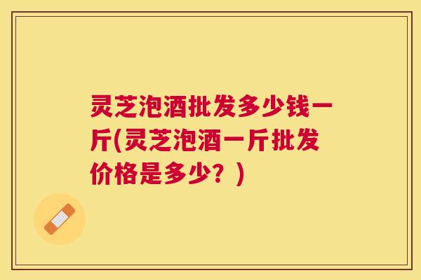 灵芝泡酒批发多少钱一斤(灵芝泡酒一斤批发价格是多少?) 灵芝泡酒批发多少钱一斤(灵芝泡酒一斤批发价格是多少?)
