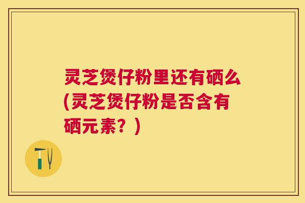 灵芝煲仔粉里还有硒么(灵芝煲仔粉是否含有硒元素?) 灵芝煲仔粉里还有硒么(灵芝煲仔粉是否含有硒元素?)