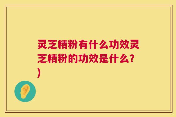 灵芝精粉有什么功效灵芝精粉的功效是什么?) 灵芝精粉有什么功效灵芝精粉的功效是什么?)