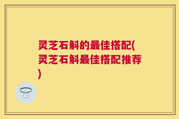 灵芝石斛的佳搭配(灵芝石斛佳搭配推荐) 灵芝石斛的佳搭配(灵芝石斛佳搭配推荐)