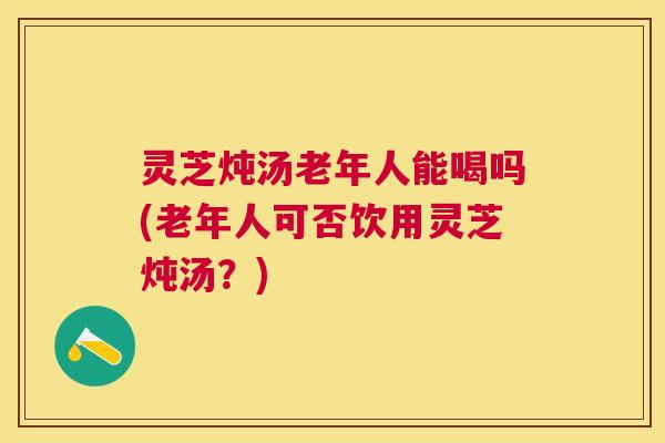 灵芝炖汤老年人能喝吗(老年人可否饮用灵芝炖汤?) 灵芝炖汤老年人能喝吗(老年人可否饮用灵芝炖汤?)