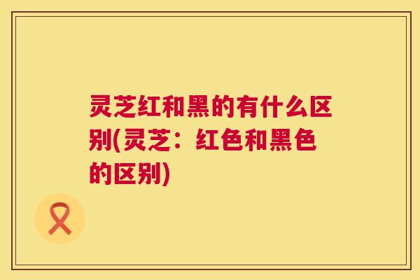 灵芝红和黑的有什么区别(灵芝:红色和黑色的区别) 灵芝红和黑的有什么区别(灵芝:红色和黑色的区别)