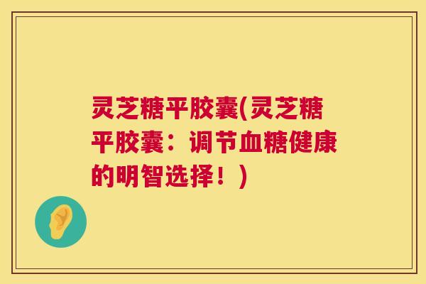 灵芝糖平胶囊(灵芝糖平胶囊:调节健康的明智选择!) 灵芝糖平胶囊(灵芝糖平胶囊:调节健康的明智选择!)
