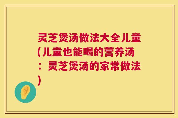 灵芝煲汤做法大全儿童(儿童也能喝的营养汤：灵芝煲汤的家常做法)