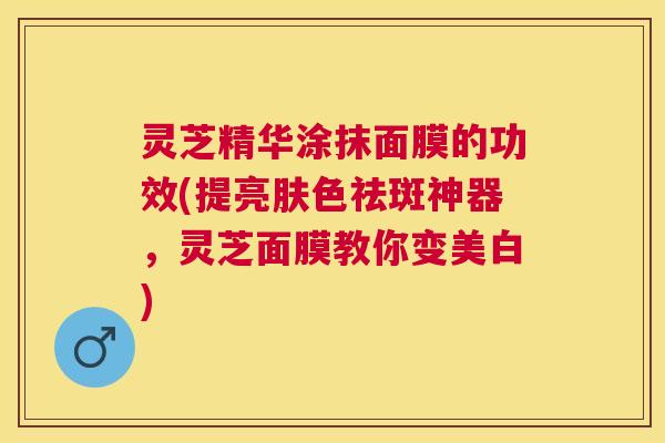 灵芝精华涂抹面膜的功效(提亮肤色祛斑神器,灵芝面膜教你变美白) 灵芝精华涂抹面膜的功效(提亮肤色祛斑神器,灵芝面膜教你变美白)