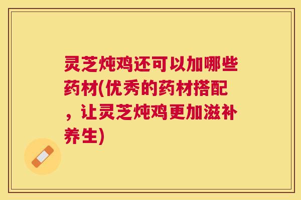 灵芝炖鸡还可以加哪些药材(优秀的药材搭配,让灵芝炖鸡更加滋补养生) 灵芝炖鸡还可以加哪些药材(优秀的药材搭配,让灵芝炖鸡更加滋补养生)