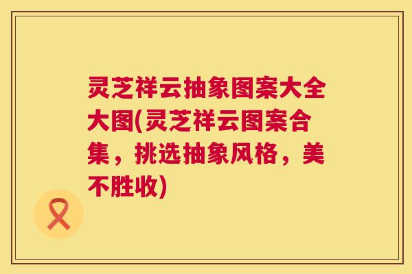 灵芝祥云抽象图案大全大图(灵芝祥云图案合集,挑选抽象风格,美不胜收) 灵芝祥云抽象图案大全大图(灵芝祥云图案合集,挑选抽象风格,美不胜收)