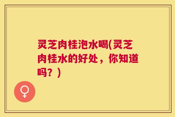 灵芝肉桂泡水喝(灵芝肉桂水的好处，你知道吗？)