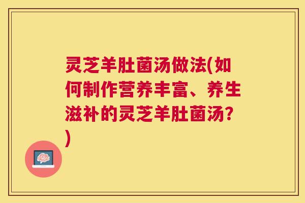 灵芝羊肚菌汤做法(如何制作营养丰富、养生滋补的灵芝羊肚菌汤?) 灵芝羊肚菌汤做法(如何制作营养丰富、养生滋补的灵芝羊肚菌汤?)