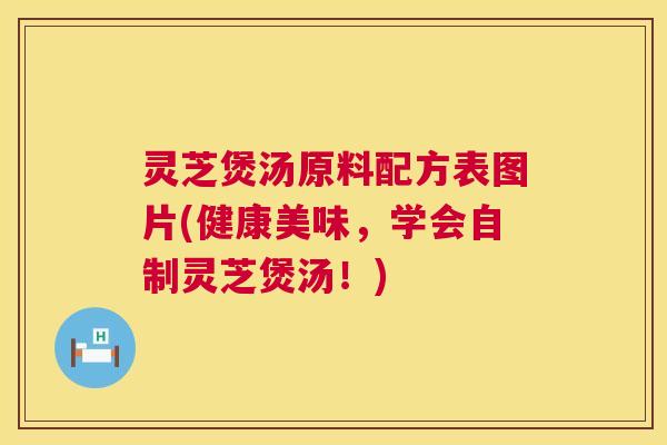 灵芝煲汤原料配方表图片(健康美味,学会自制灵芝煲汤!) 灵芝煲汤原料配方表图片(健康美味,学会自制灵芝煲汤!)