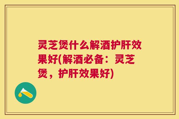 灵芝煲什么解酒效果好(解酒必备:灵芝煲,效果好) 灵芝煲什么解酒效果好(解酒必备:灵芝煲,效果好)