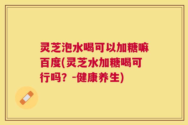 灵芝泡水喝可以加糖嘛百度(灵芝水加糖喝可行吗?-健康养生) 灵芝泡水喝可以加糖嘛百度(灵芝水加糖喝可行吗?-健康养生)