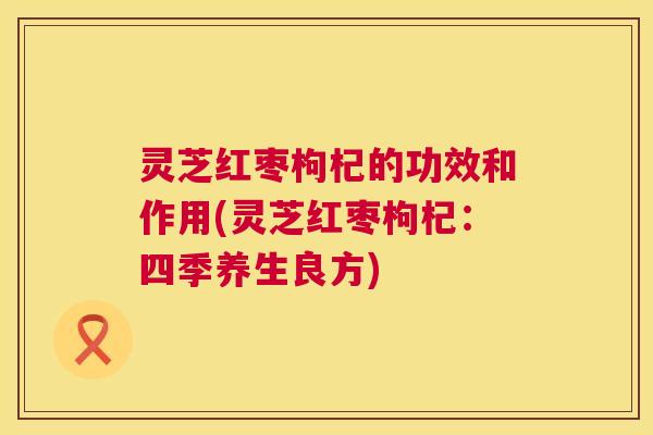 灵芝红枣枸杞的功效和作用(灵芝红枣枸杞：四季养生良方)