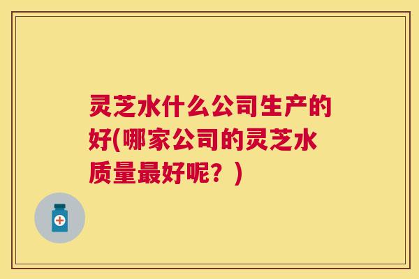 灵芝水什么公司生产的好(哪家公司的灵芝水质量好呢?) 灵芝水什么公司生产的好(哪家公司的灵芝水质量好呢?)