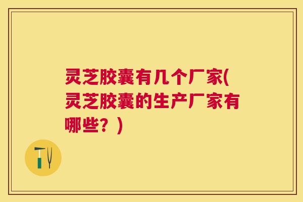 灵芝胶囊有几个厂家(灵芝胶囊的生产厂家有哪些?) 灵芝胶囊有几个厂家(灵芝胶囊的生产厂家有哪些?)