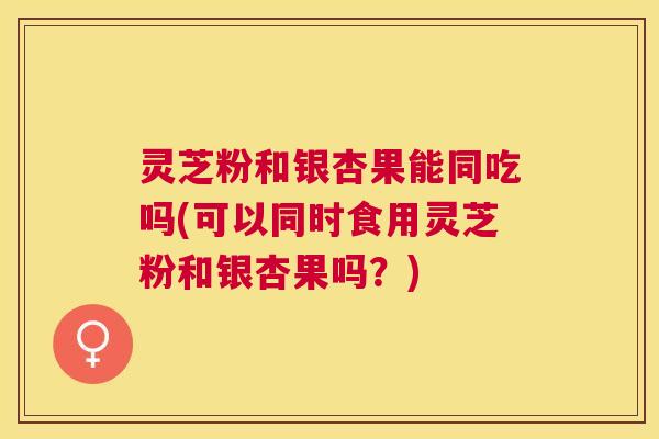 灵芝粉和银杏果能同吃吗(可以同时食用灵芝粉和银杏果吗?) 灵芝粉和银杏果能同吃吗(可以同时食用灵芝粉和银杏果吗?)