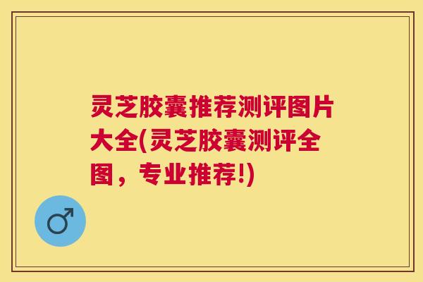 灵芝胶囊推荐测评图片大全(灵芝胶囊测评全图,专业推荐!) 灵芝胶囊推荐测评图片大全(灵芝胶囊测评全图,专业推荐!)