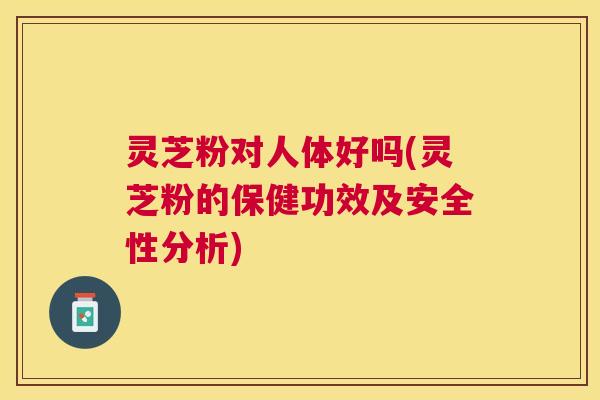 灵芝粉对人体好吗(灵芝粉的保健功效及安全性分析) 灵芝粉对人体好吗(灵芝粉的保健功效及安全性分析)