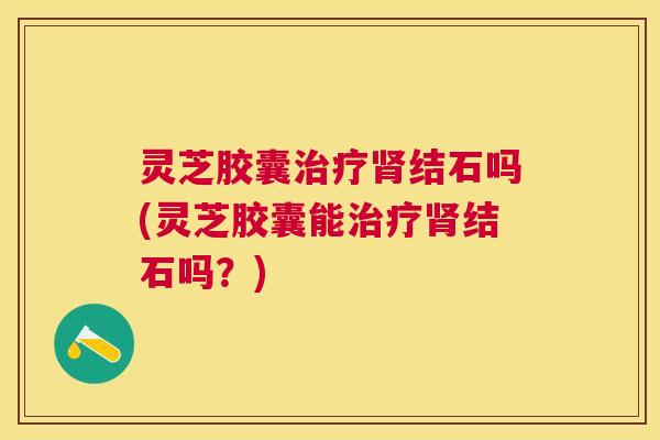 灵芝胶囊结石吗(灵芝胶囊能结石吗?) 灵芝胶囊结石吗(灵芝胶囊能结石吗?)