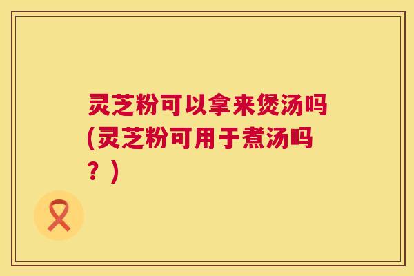 灵芝粉可以拿来煲汤吗(灵芝粉可用于煮汤吗?) 灵芝粉可以拿来煲汤吗(灵芝粉可用于煮汤吗?)