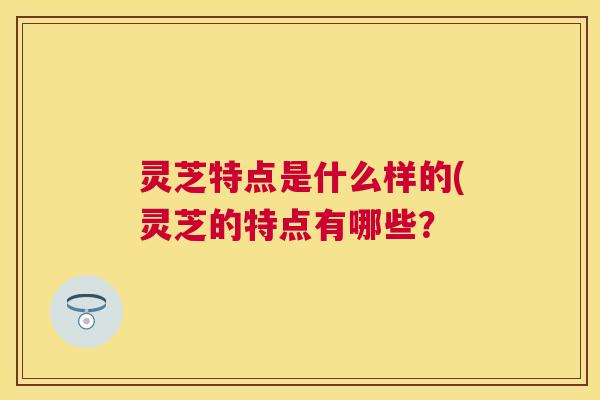 灵芝特点是什么样的(灵芝的特点有哪些? 灵芝特点是什么样的(灵芝的特点有哪些?
