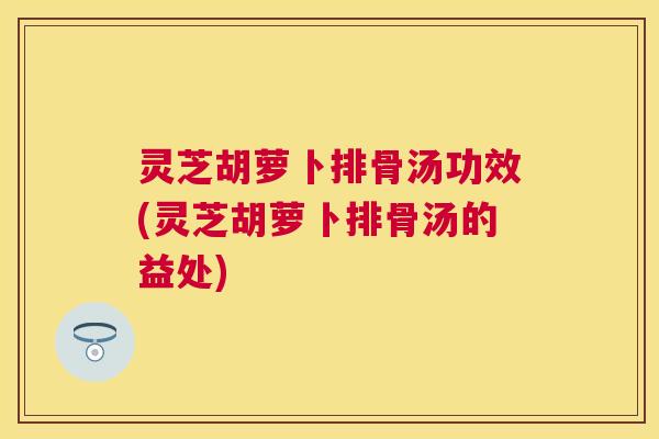 灵芝胡萝卜排骨汤功效(灵芝胡萝卜排骨汤的益处) 灵芝胡萝卜排骨汤功效(灵芝胡萝卜排骨汤的益处)