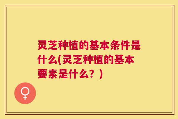 灵芝种植的基本条件是什么(灵芝种植的基本要素是什么?) 灵芝种植的基本条件是什么(灵芝种植的基本要素是什么?)