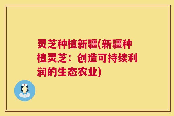灵芝种植新疆(新疆种植灵芝:创造可持续利润的生态农业) 灵芝种植新疆(新疆种植灵芝:创造可持续利润的生态农业)