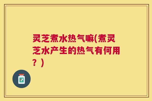 灵芝煮水热气嘛(煮灵芝水产生的热气有何用?) 灵芝煮水热气嘛(煮灵芝水产生的热气有何用?)