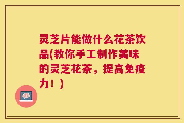 灵芝片能做什么花茶饮品(教你手工制作美味的灵芝花茶,提高免疫力!) 灵芝片能做什么花茶饮品(教你手工制作美味的灵芝花茶,提高免疫力!)