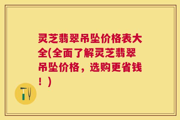灵芝翡翠吊坠价格表大全(全面了解灵芝翡翠吊坠价格,选购更省钱!) 灵芝翡翠吊坠价格表大全(全面了解灵芝翡翠吊坠价格,选购更省钱!)