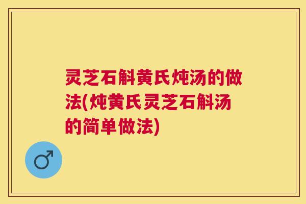灵芝石斛黄氏炖汤的做法(炖黄氏灵芝石斛汤的简单做法) 灵芝石斛黄氏炖汤的做法(炖黄氏灵芝石斛汤的简单做法)