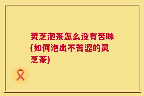 灵芝泡茶怎么没有苦味(如何泡出不苦涩的灵芝茶) 灵芝泡茶怎么没有苦味(如何泡出不苦涩的灵芝茶)
