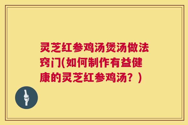 灵芝红参鸡汤煲汤做法窍门(如何制作有益健康的灵芝红参鸡汤？)