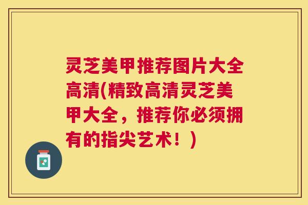 灵芝美甲推荐图片大全高清(精致高清灵芝美甲大全，推荐你必须拥有的指尖艺术！)