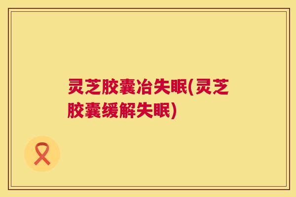 灵芝胶囊冶(灵芝胶囊缓解)