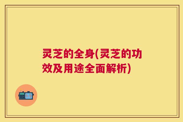 灵芝的全身(灵芝的功效及用途全面解析) 灵芝的全身(灵芝的功效及用途全面解析)