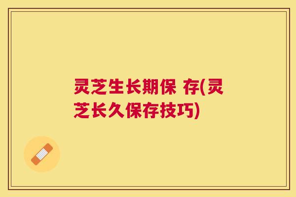 灵芝生长期保 存(灵芝长久保存技巧) 灵芝生长期保 存(灵芝长久保存技巧)
