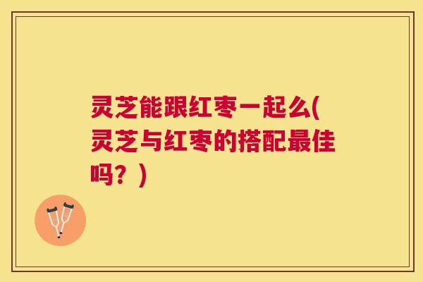 灵芝能跟红枣一起么(灵芝与红枣的搭配佳吗?) 灵芝能跟红枣一起么(灵芝与红枣的搭配佳吗?)
