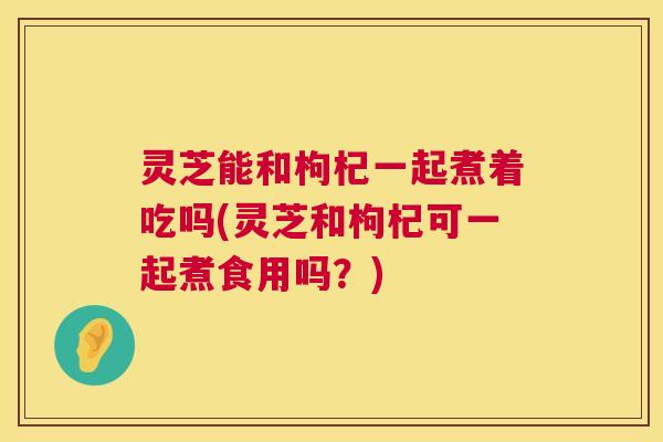 灵芝能和枸杞一起煮着吃吗(灵芝和枸杞可一起煮食用吗?) 灵芝能和枸杞一起煮着吃吗(灵芝和枸杞可一起煮食用吗?)