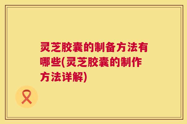 灵芝胶囊的制备方法有哪些(灵芝胶囊的制作方法详解) 灵芝胶囊的制备方法有哪些(灵芝胶囊的制作方法详解)