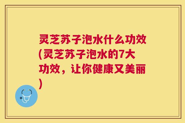 灵芝苏子泡水什么功效(灵芝苏子泡水的7大功效，让你健康又美丽)