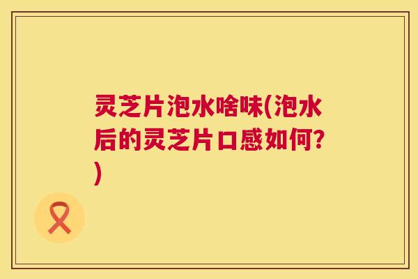 灵芝片泡水啥味(泡水后的灵芝片口感如何?) 灵芝片泡水啥味(泡水后的灵芝片口感如何?)