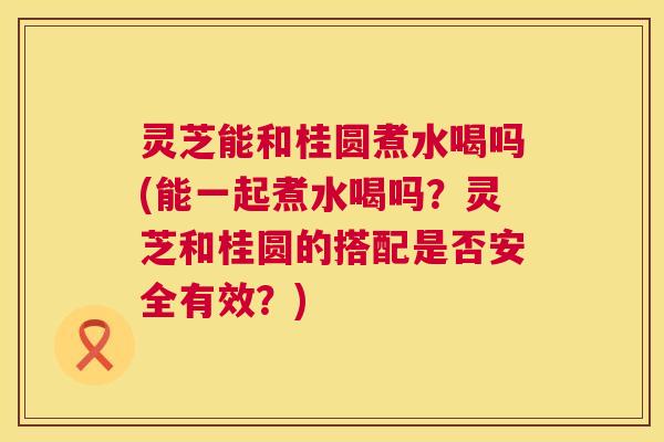 灵芝能和桂圆煮水喝吗(能一起煮水喝吗?灵芝和桂圆的搭配是否安全有效?) 灵芝能和桂圆煮水喝吗(能一起煮水喝吗?灵芝和桂圆的搭配是否安全有效?)